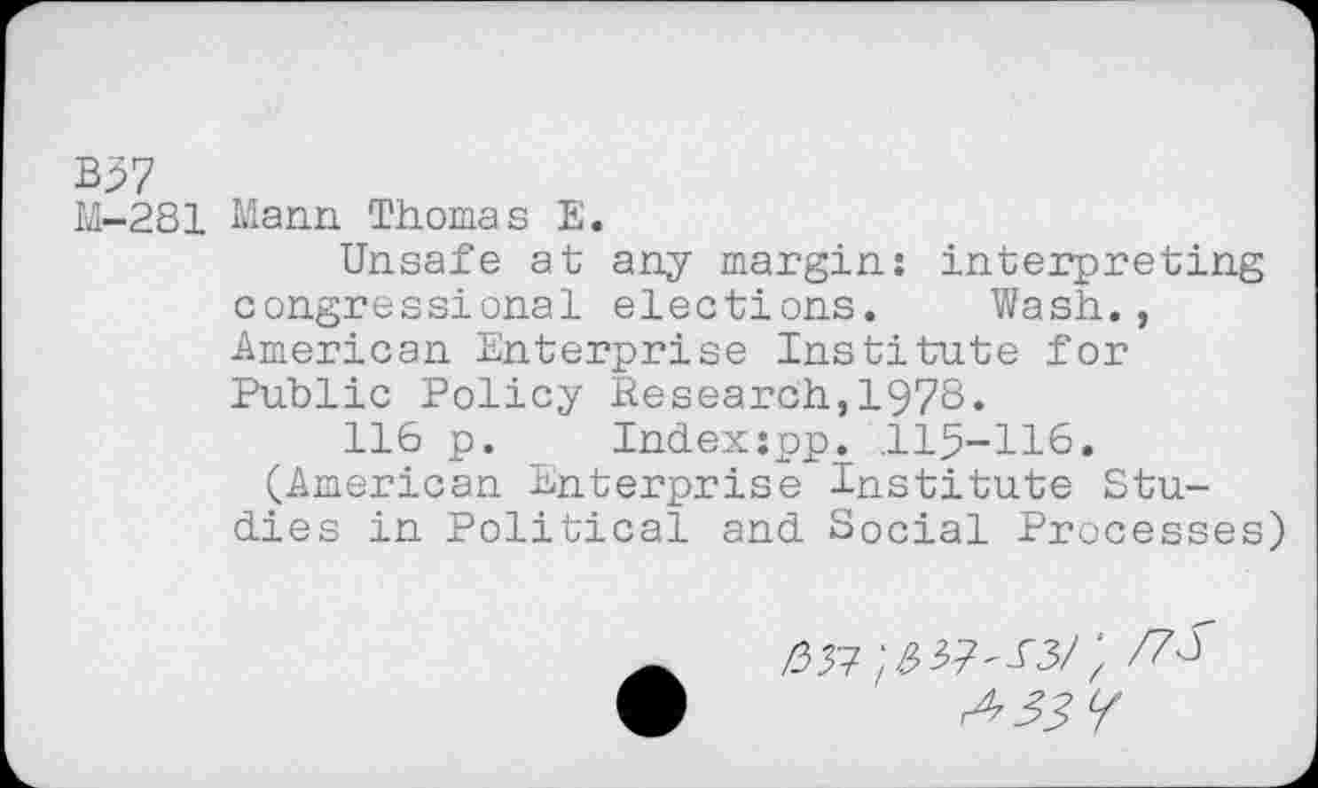 ﻿B57
M-281 Mann Thomas E.
Unsafe at any margin: interpreting congressional elections. Wash., American Enterprise Institute for Public Policy Research,1978.
116 p. Indexspp. ,115-116. (American Enterprise Institute Studies in Political and Social Processes
A ^57^37^3/; /78